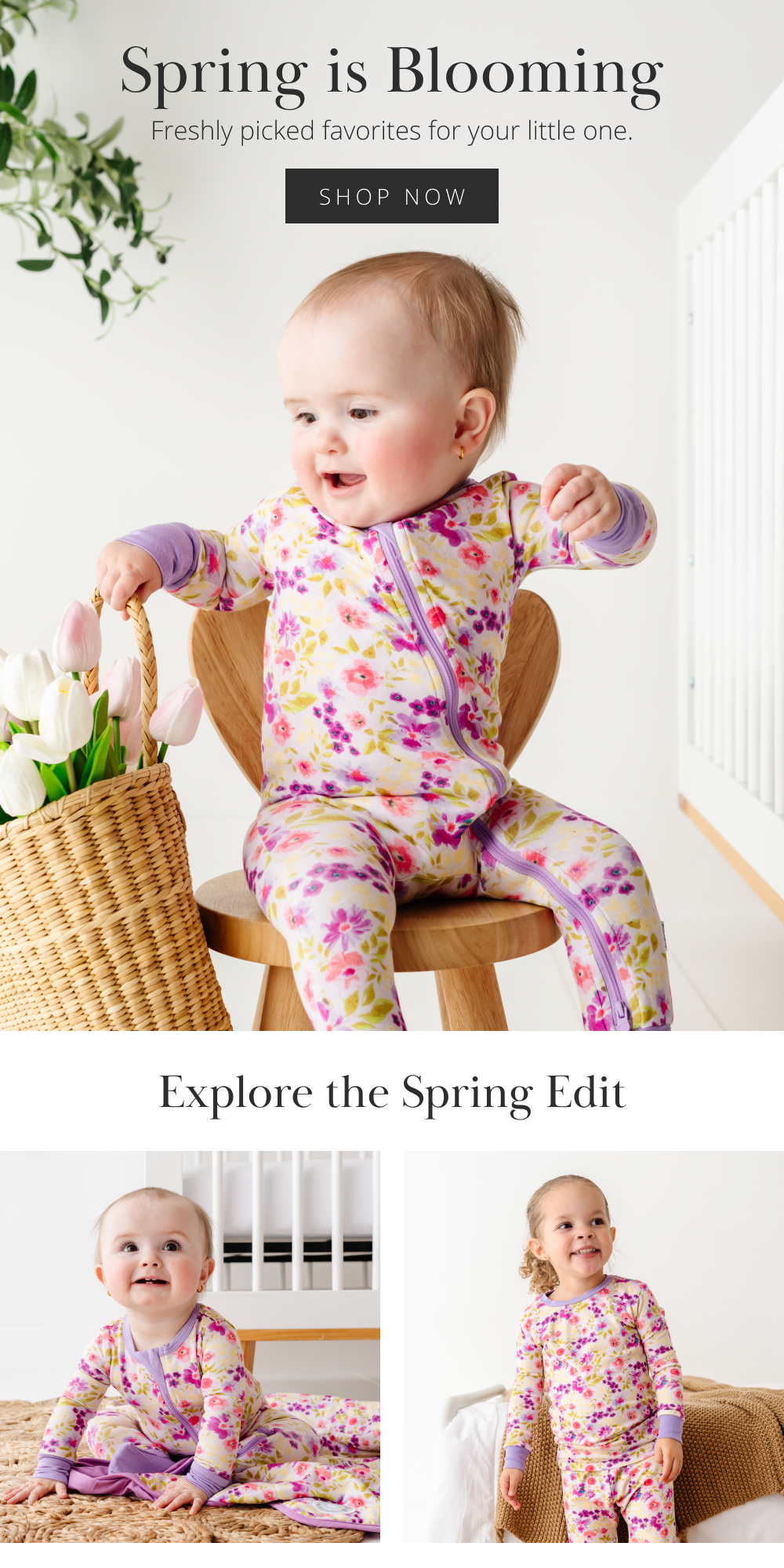 Spring is Blooming  Freshly picked favorites for your little one.  [SHOP NOW]  Explore the Spring Edit