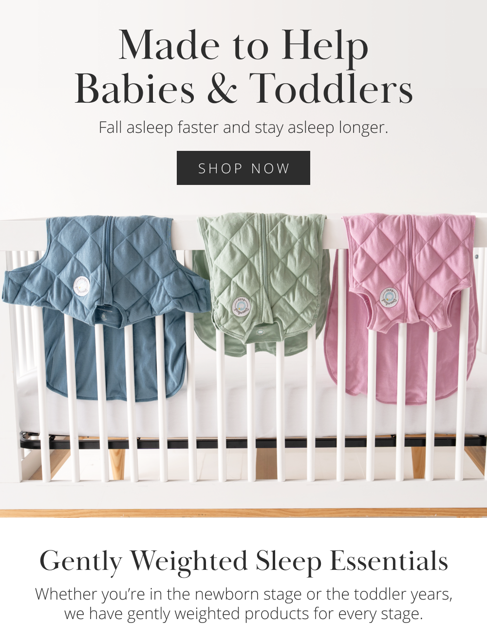 Made to Help Babies & Toddlers Fall asleep faster and stay asleep longer. [SHOP NOW] Gently Weighted Sleep Essentials Whether you're in the newborn stage or the toddler years, we have gently weighted products for every stage.