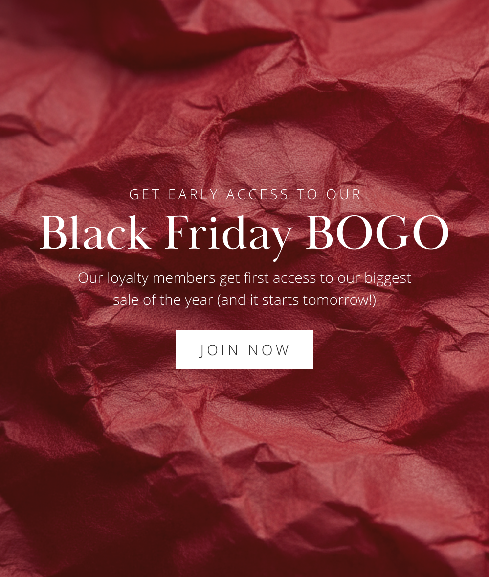 GET EARLY ACCESS TO OUR Black Friday BOGO Our loyalty members get first access to our biggest sale of the year (and it starts tomorrow!)