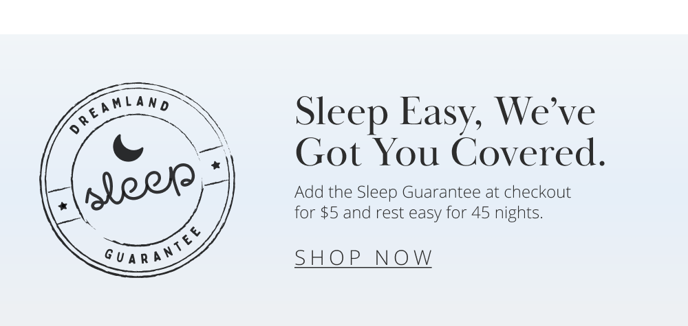 Sleep Easy, We've Got You Covered. Add the Sleep Guarantee at checkout for $5 and rest easy for 45 nights. SHOP NOW