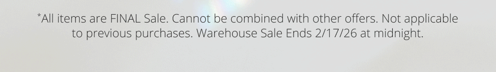 *All items are FINAL Sale. Cannot be combined with other offers. Not applicable to previous purchases. Warehouse Sale Ends 2/17/26 at midnight.