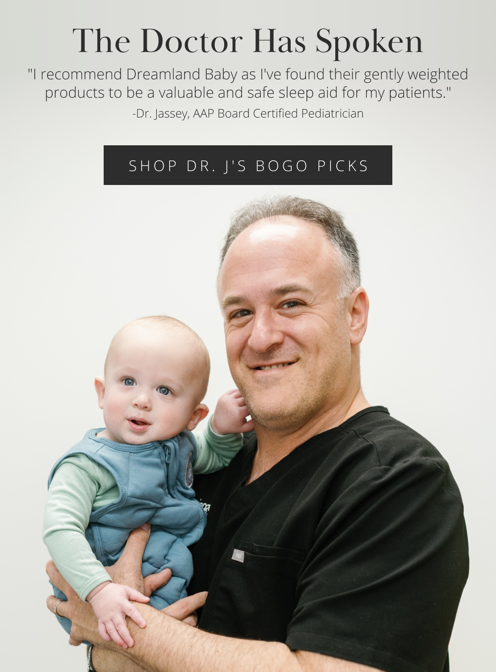 The Doctor Has Spoken "I recommend Dreamland Baby as I've found their gently weighted products to be a valuable and safe sleep aid for my patients." – Dr. Jassey, AAP Board Certified Pediatrician SHOP DR. J'S BOGO PICKS