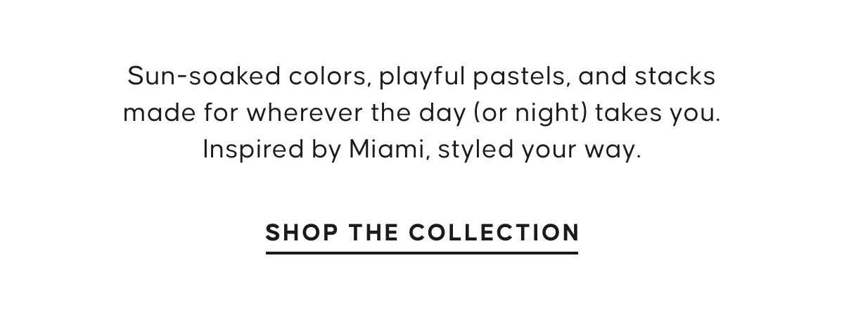 Sun-soaked colors, playful pastels, and stacks made for wherever the day (or night) takes you. Inspired by Miami, styled your way. SHOP THE. COLLECTION