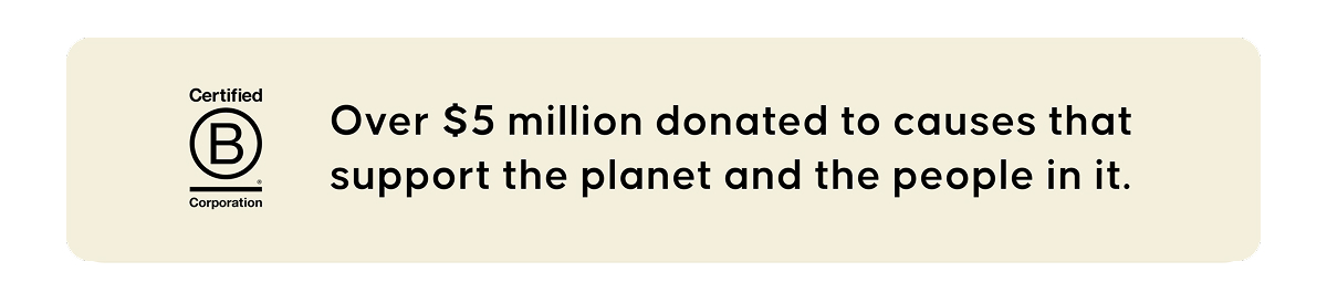 Certified B Corporation. Over $5 million donated to causes that support the planet and the people in it.