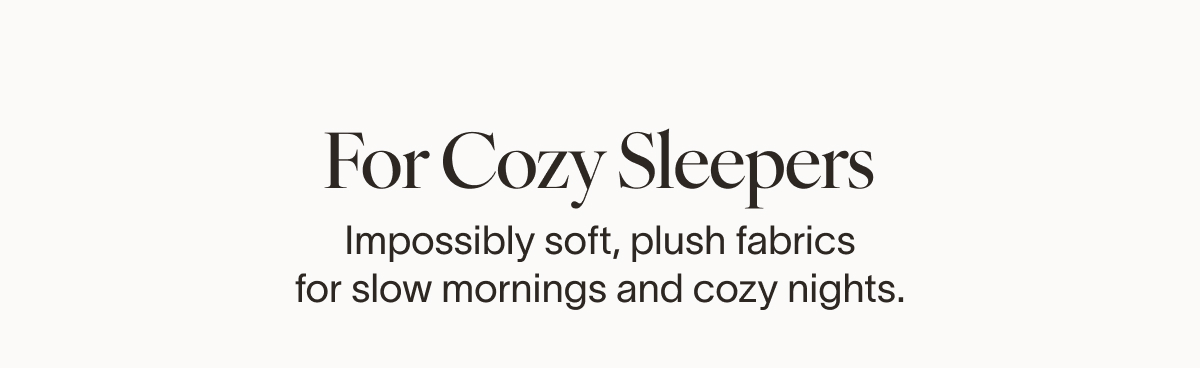 FOR COZY SLEEPERS The Softest Place to Land Love feeling wrapped up? These signature fabrics are impossibly soft, plush, and made for slow mornings and early nights.
