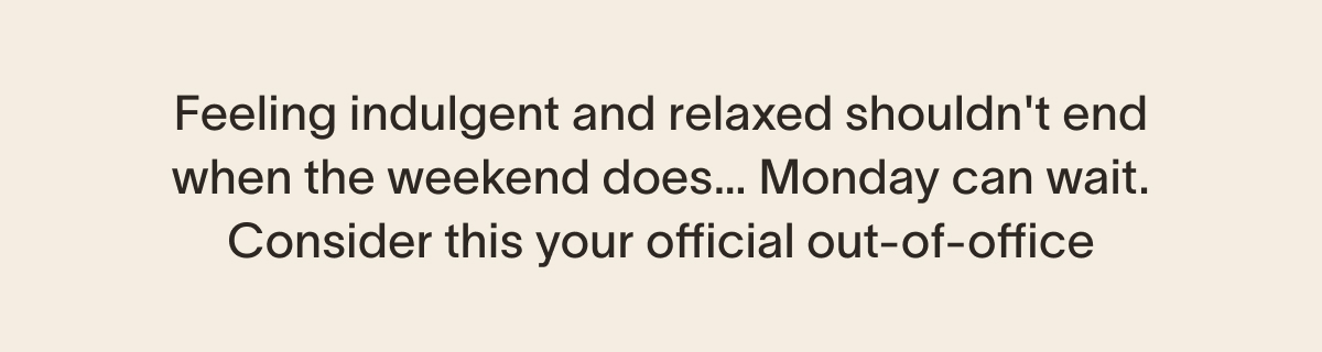 Feeling indulgent and relaxed shouldn't end when the weekend does… Monday can wait. Consider this your official out-of-office