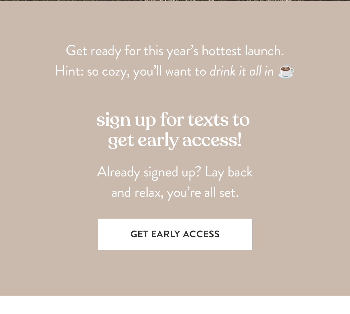 Sign up for texts to get early access! Already signed up? Lay back and relax, you're all set.