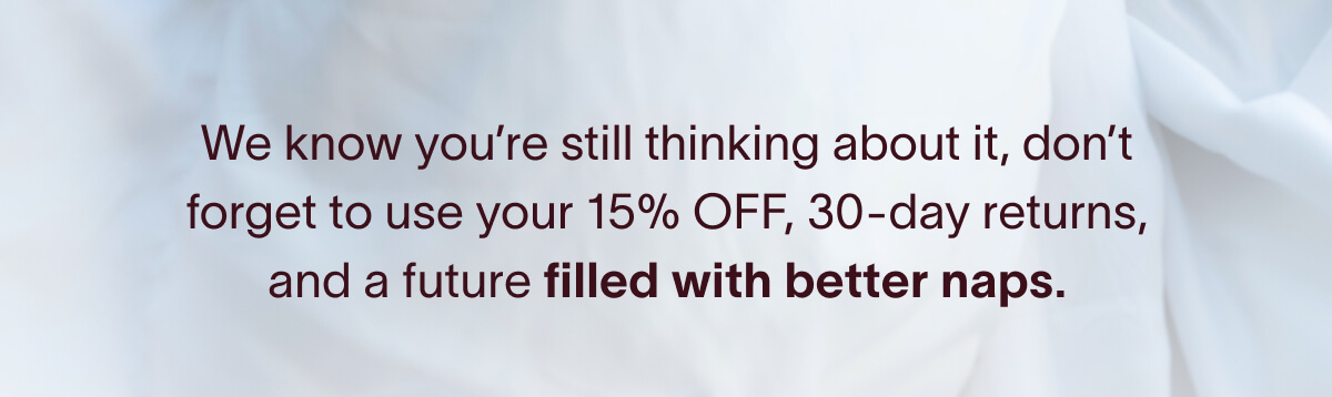 We know you're still thinking about it, don't forget to use your 15% OFF, 30-day returns, and a future filled with better naps.