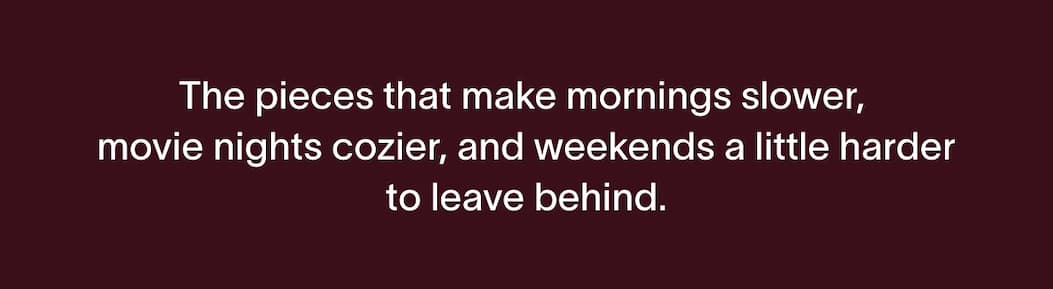 The pieces that make mornings slower, movie nights cozier, and weekends a little harder to leave behind.