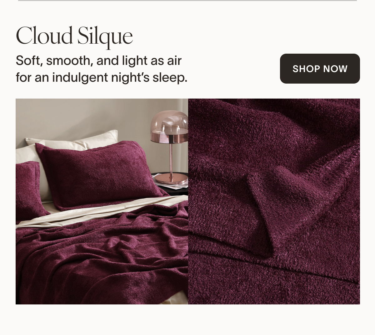 Cloud Silque  Our most indulgent fabric yet: sleek and soft as air. Designed for those who crave the silkiest touch and the smoothest sleep.