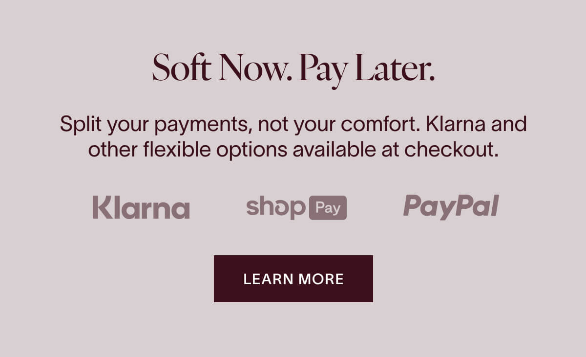 Soft Now. Pay Later. Split your payments, not your comfort. Klarna and other flexible options available at checkout. KLARNA, SHOP PAY, PAYPAL. Learn More