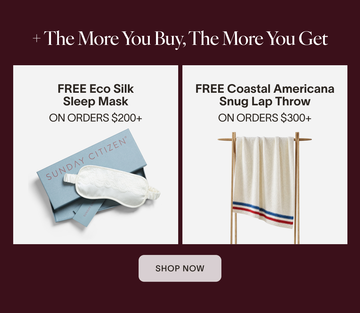 + The More You Buy, The More You Get  FREE Eco Silk Sleep Mask on orders $200´  FREE Coastal Americana Snug Lap Throw on orders +300  CTA: Shop Now