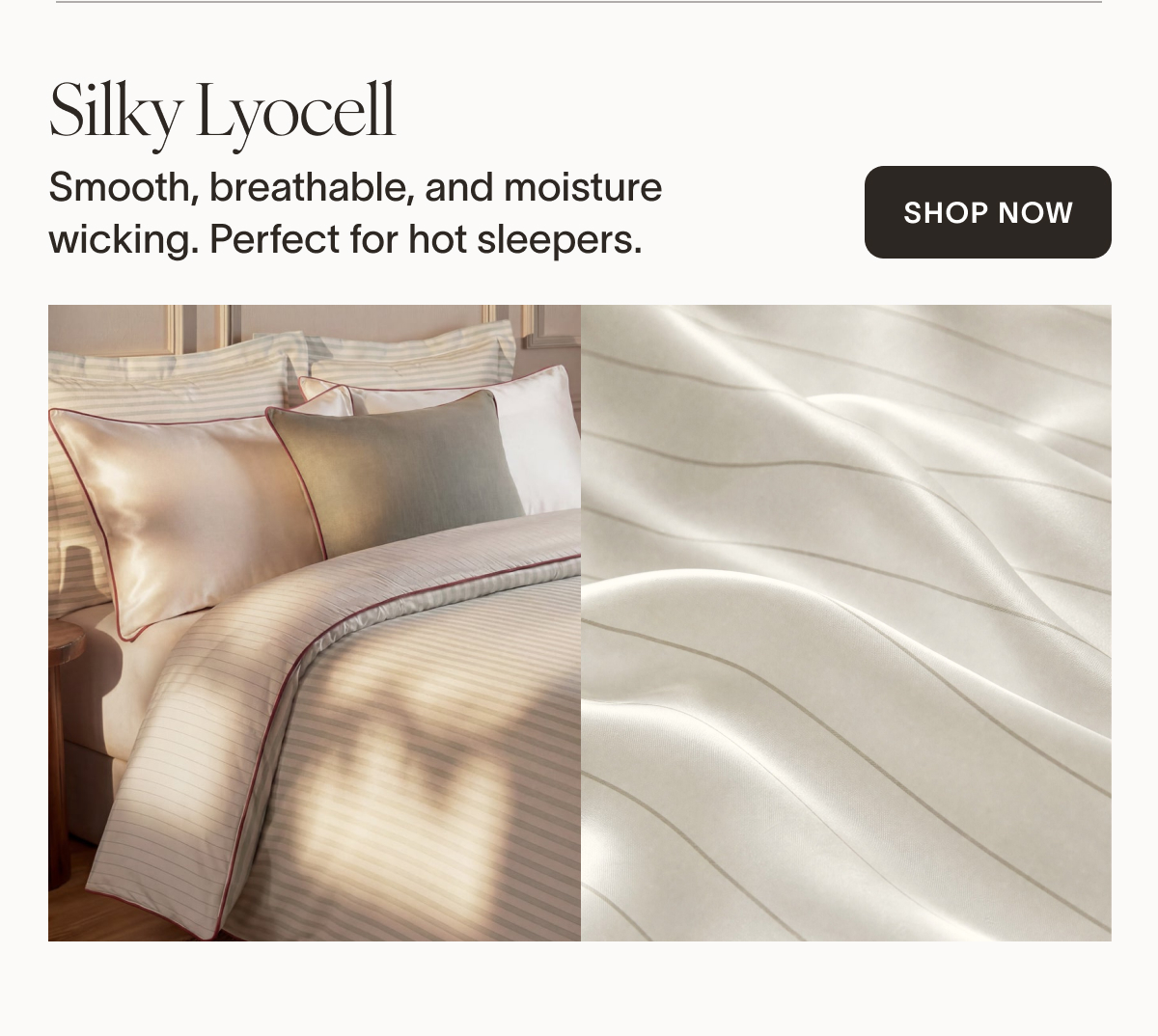Silky Lyocell   Lyocell is naturally breathable, smooth, and moisture-wicking. Making it perfect for hot sleepers.