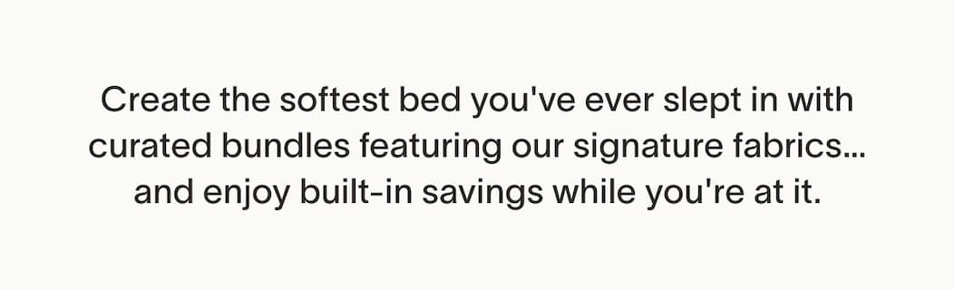 Create the softest bed you've ever slept in with curated bundles featuring our signature fabrics… and enjoy built-in savings while you're at it.