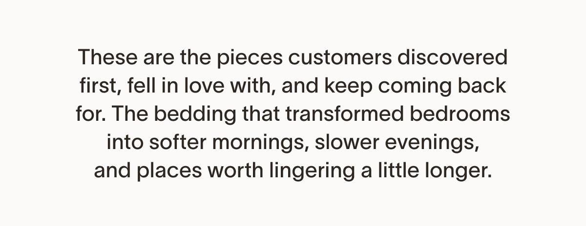 These are the pieces customers discovered first, fell in love with, and keep coming back for. The bedding that transformed bedrooms into softer mornings, slower evenings, and places worth lingering a little longer.