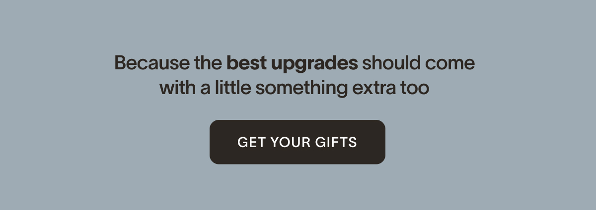 Because the best upgrades should come with a little something extra too. [Get Your Gifts]