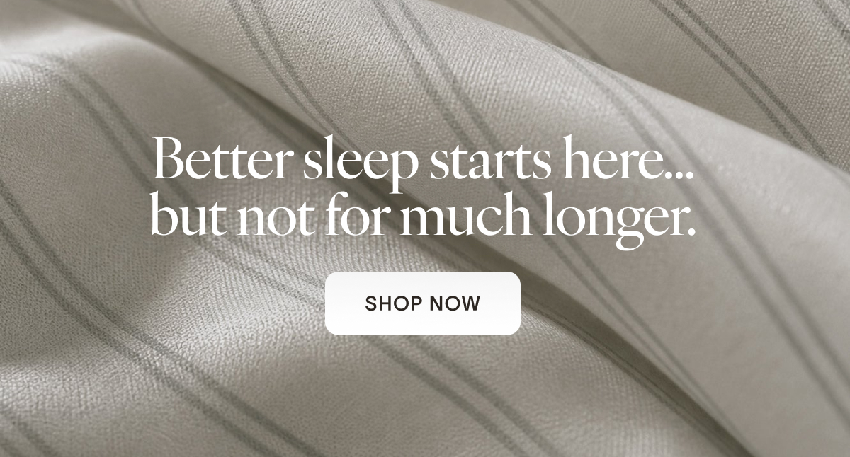 Better sleep starts here…but not for much longer. CTA: Shop Now