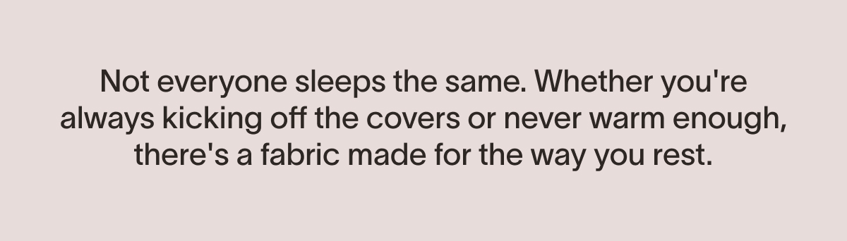 Not everyone sleeps the same. Whether you're always kicking off the covers or never warm enough, there's a fabric made for the way you rest.