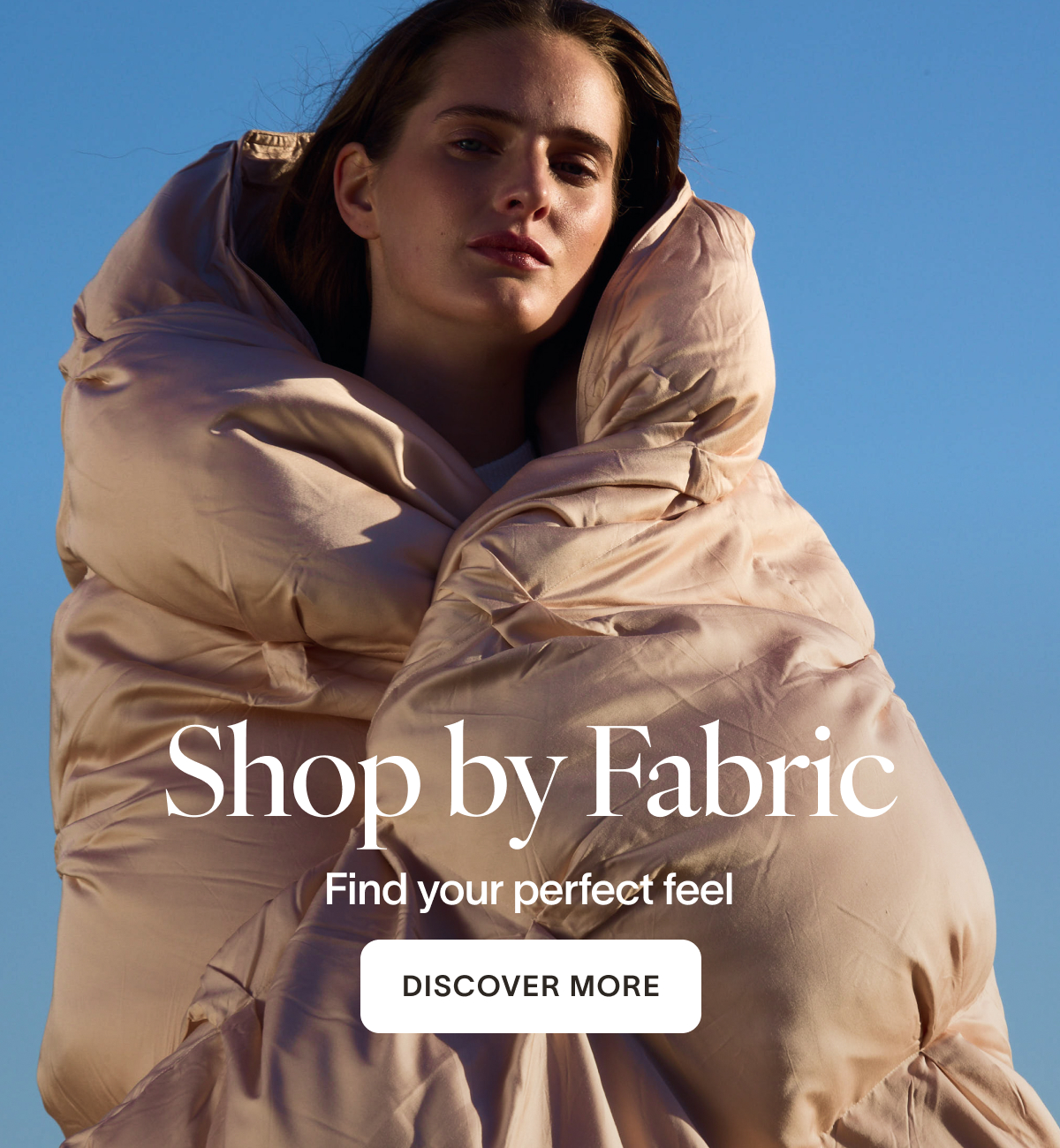 Shop by Fabric Find your perfect feel. CTA: DISCOVER MORE