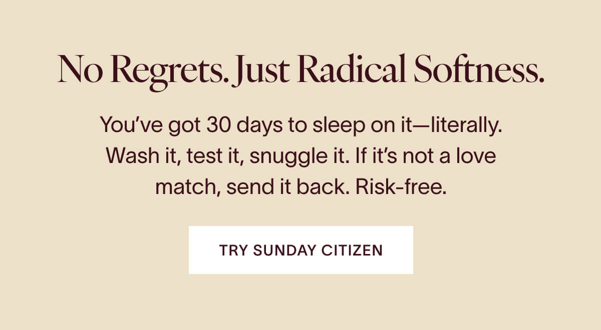 No Regrets. Just Radical Softness. You've got 30 days to sleep on it—literally. Wash it, test it, snuggle it. If it's not a love match, send it back. Risk-free. TRY SUNDAY CITIZEN