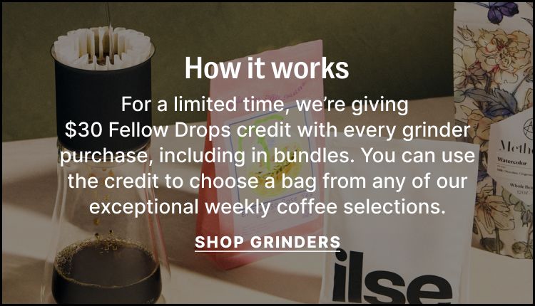 How it works - for a limited time, we're giving $30 Fellow Drops credit with every grinder purchase, including in bundles. You can use the credit to choose a bag from any of our exceptional weekly coffee selections. Shop Grinders