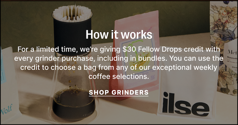 How it works - for a limited time, we're giving $30 Fellow Drops credit with every grinder purchase, including in bundles. You can use the credit to choose a bag from any of our exceptional weekly coffee selections. Shop Grinders