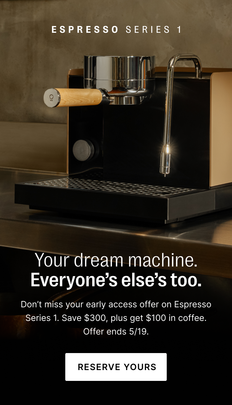 Espresso Series 1: your dream machine. everyone else's too. Don't miss your early access offer on Espresso Series 1. Save $300, plus get $100 in coffee. Offer ends 5/19. Reserve yours.