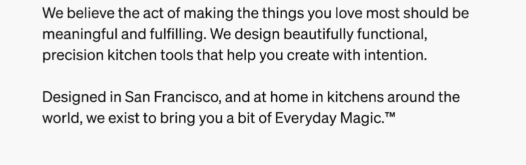Designed in San Francisco, and at home in kitchens around the world, we exist to bring your a buit of Everyday Magic™