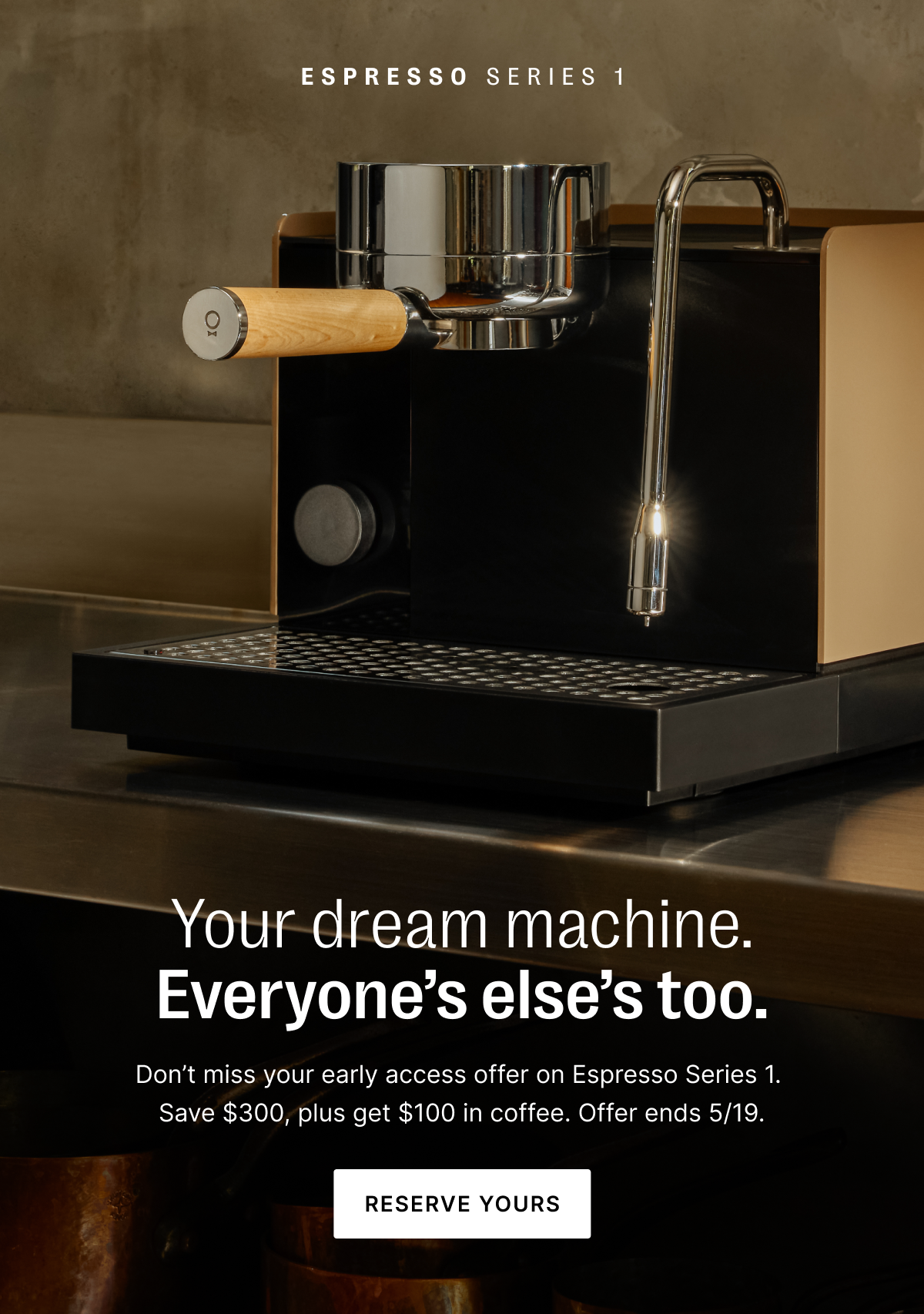 Espresso Series 1: your dream machine. everyone else's too. Don't miss your early access offer on Espresso Series 1. Save $300, plus get $100 in coffee. Offer ends 5/19. Reserve yours.
