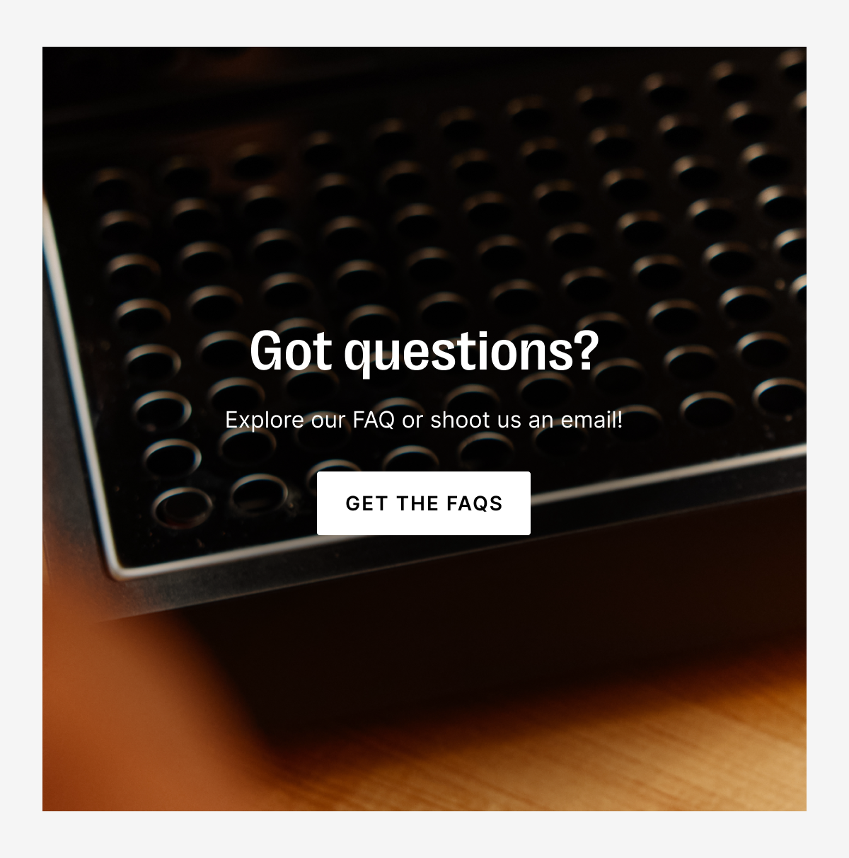 Got questions? Explore our FAQ or shoot us an email!