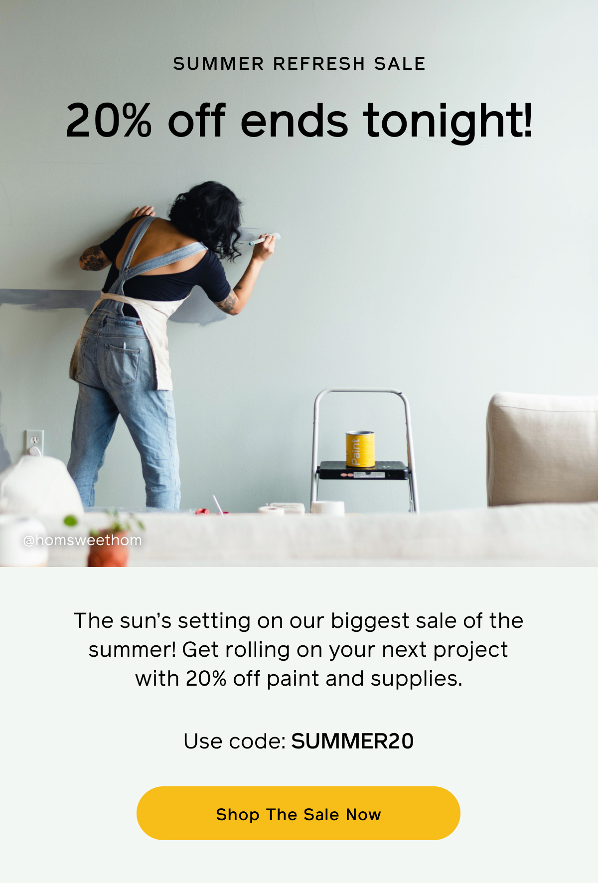 Summer Refresh Sale. 10% off ends tonight! The sun's setting on our biggest sale of the summer! Get rolling on your next project with 20% off paint and supplies. Use code: SUMMER20