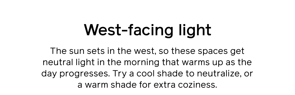 West-facing light. The sun sets in the west, so these spaces get neutral light in the morning that warms up as the day progresses. Try a cool shade to neutralize, or a warm shade for extra coziness.