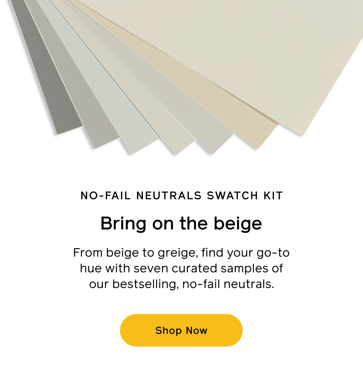 NO-FAIL NEUTRALS SWATCH KIT. Bring on the beige. From beige to greige, find your go-to hue with seven curated samples of our bestselling, no-fail neutrals. Shop Now