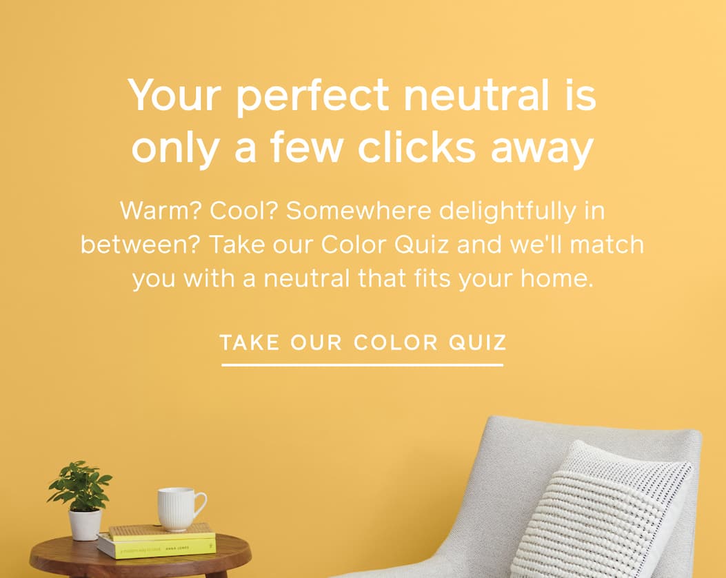 Your perfect neutral is only a few clicks away. Warm? Cool? Somewhere delightfully in between? Take our Color Quiz and we'll match you with a neutral that fits your home. TAKE OUR COLOR QUIZ Your perfect neutral is only a few clicks away. Warm? Cool? Somewhere delightfully in between? Take our Color Quiz and we'll match you with a neutral that fits your home. TAKE OUR COLOR QUIZ