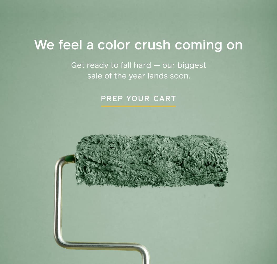 We feel a color crush coming on. Get ready to fall hard — our biggest sale of the year lands soon. PREP YOUR CART