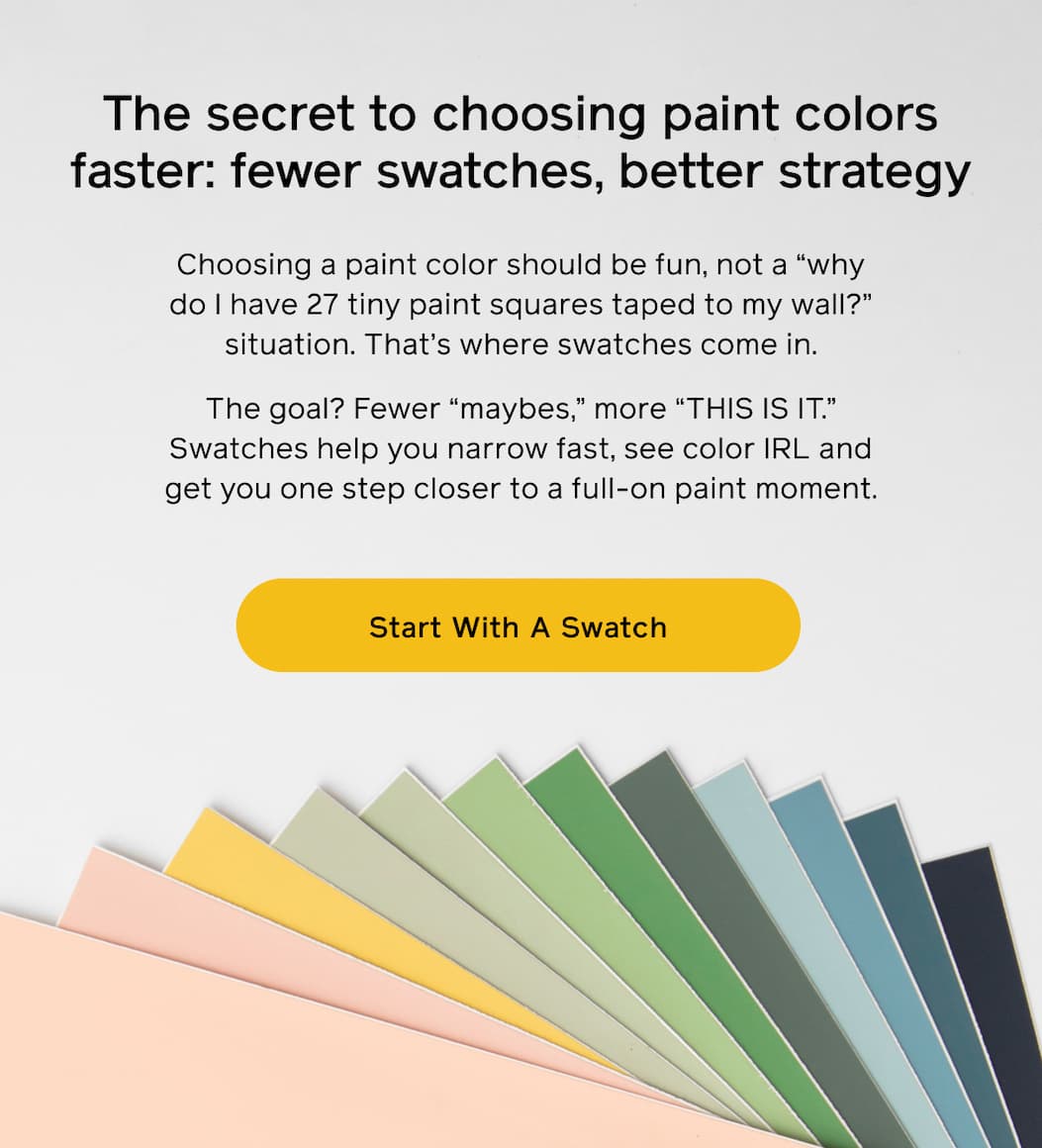 The secret to choosing paint colors faster: fewer swatches, better strategy. Choosing a paint color should be fun, not a "why do I have 27 tiny paint squares taped to my wall?" situation. That's where swatches come in. The goal? Fewer "maybes," more "THIS IS IT." Swatches help you narrow fast, see color IRL and get you one step closer to a full-on paint moment. Start With A Swatch