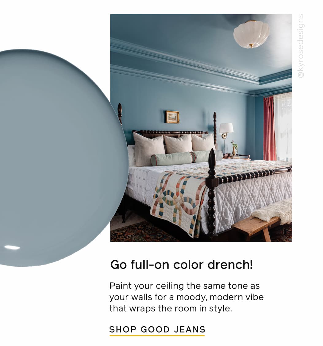 Go full-on color drench! Paint your ceiling the same tone as your walls for a moody, modern vibe that wraps the room in style. SHOP GOOD JEANS Go full-on color drench! Paint your ceiling the same tone as your walls for a moody, modern vibe that wraps the room in style. SHOP GOOD JEANS