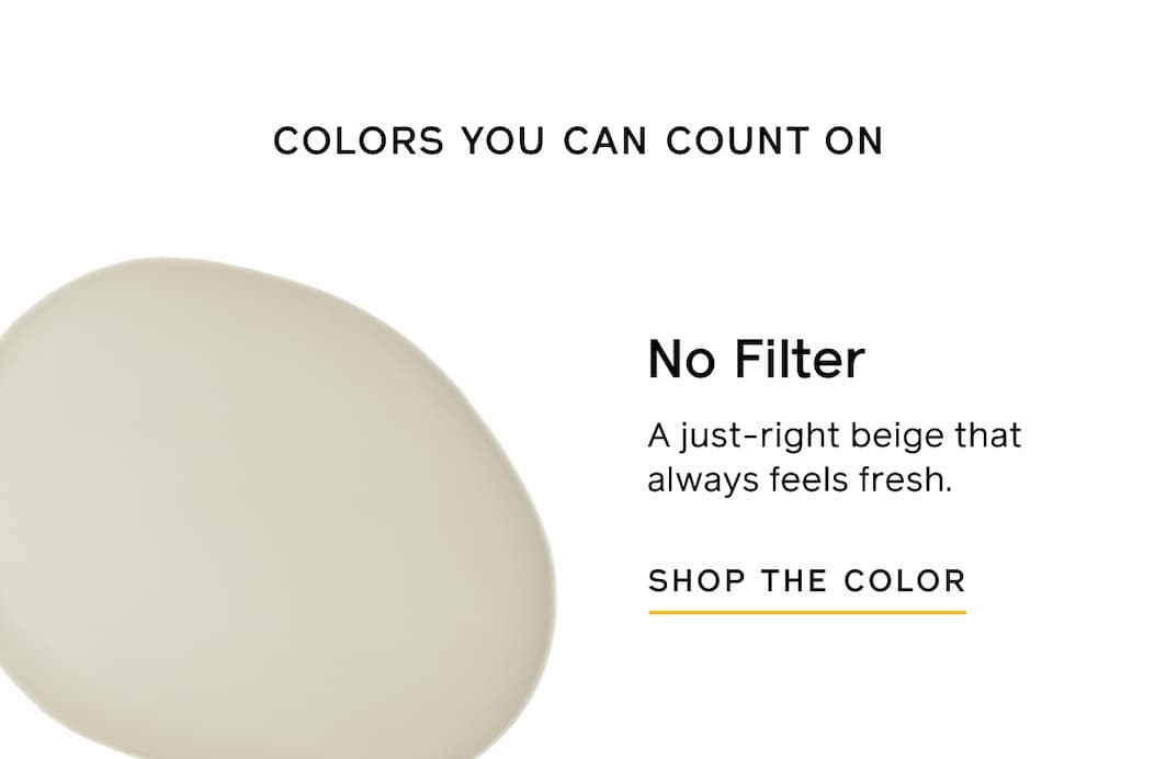 COLORS YOU CAN COUNT ON. No Filter. A just-right beige that always feels fresh. SHOP THE COLOR