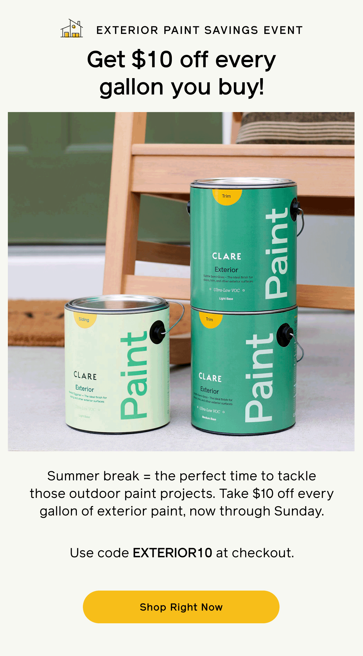 Exterior Paint Savings Event. Get $10 off every gallon you buy! Summer break = the perfect time to tackle those outdoor paint projects. Take $10 off every gallon of exterior paint, now through Sunday. Use code EXTERIOR10 at checkout. Shop Now