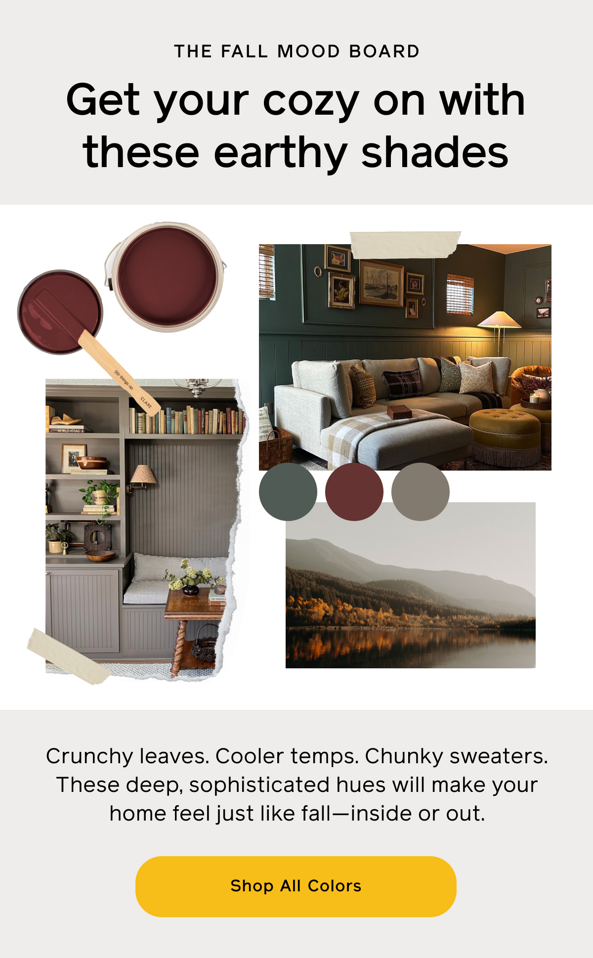 The Fall Mood Board. Get your cozy on with these earthy shade. Crunchy leaves. Cooler temps. Chunky sweaters. These deep, sophisticated hues will make your home feel just like fall—inside or out. Shop All Colors.
