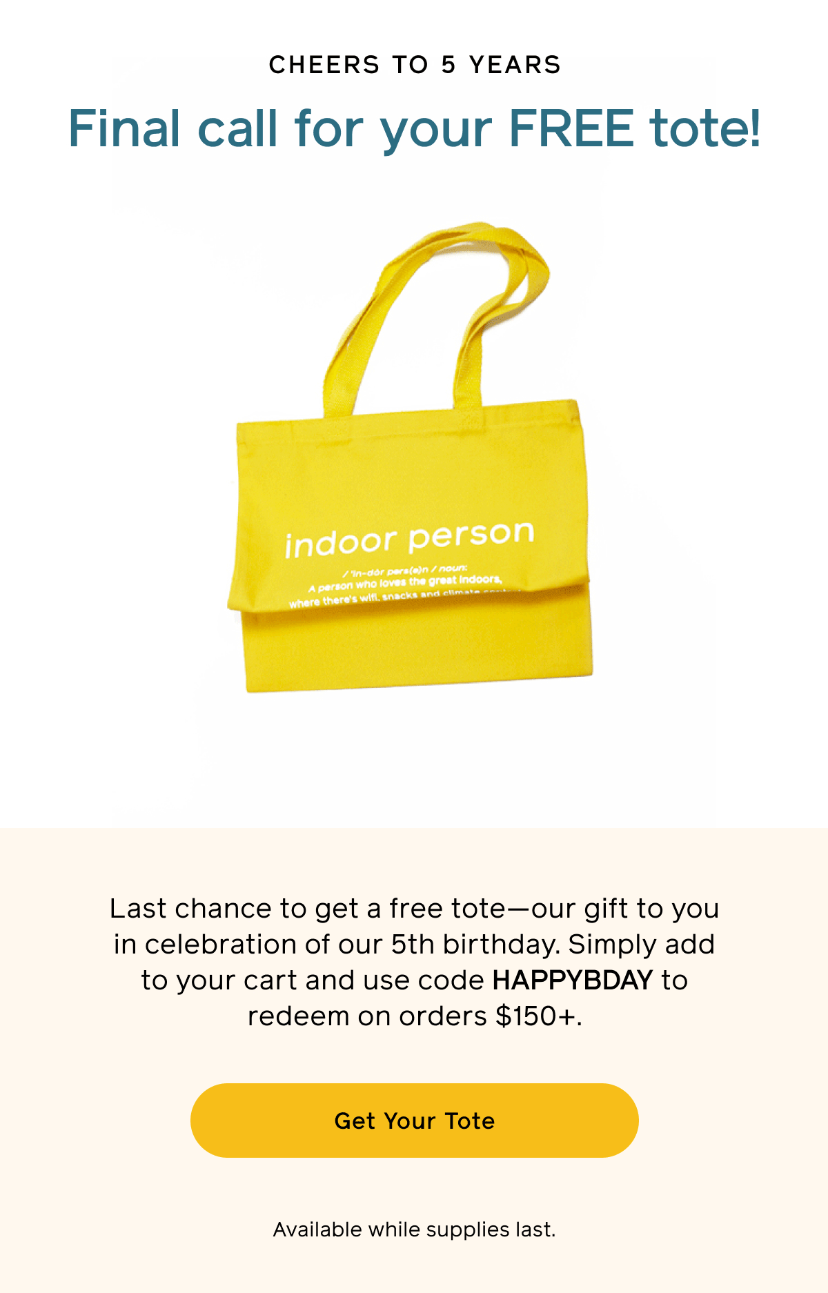 Cheers to 5 years. Final call for your FREE tote! Last chance to get a free tote—our gift to you in celebration of our 5th birthday. Simply add to your cart and use code HAPPYBDAY to redeem on orders $150+