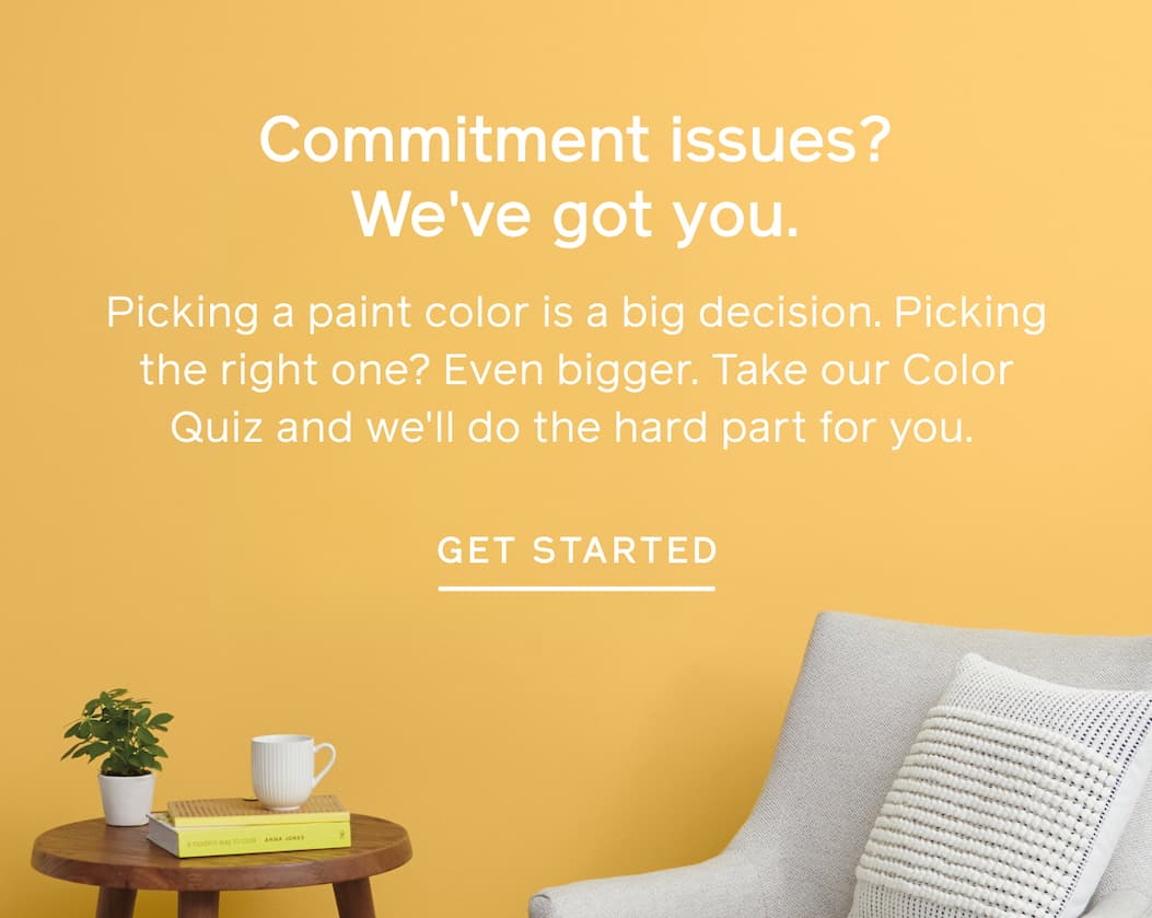 Commitment issues? We've got you. Picking a paint color is a big decision. Picking the right one? Even bigger. Take our Color Quiz and we'll do the hard part for you. GET MY MATCHES