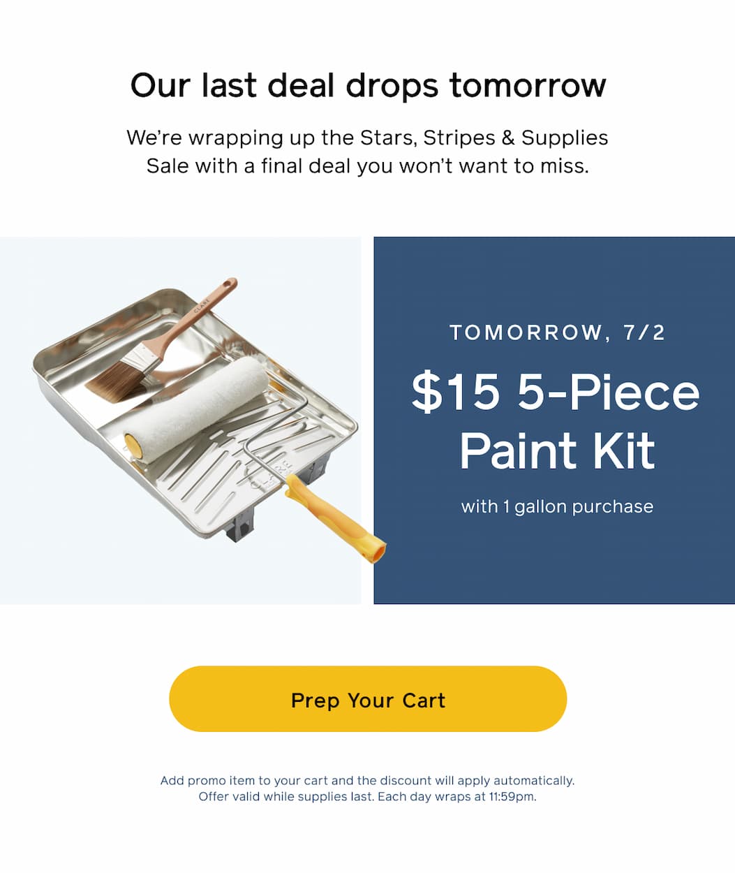 Our last deal drops tomorrow. We're wrapping up the Stars, Stripes & Supplies Sale with a final deal you won't want to miss. Tomorrow, 7/2: $15 5-Piece Paint Kit with 1 gallon purchase. Prep Your Cart. Add promo item to your cart and the discount will apply automatically. Offer valid while supplies last. Each day wraps at 11:59pm.