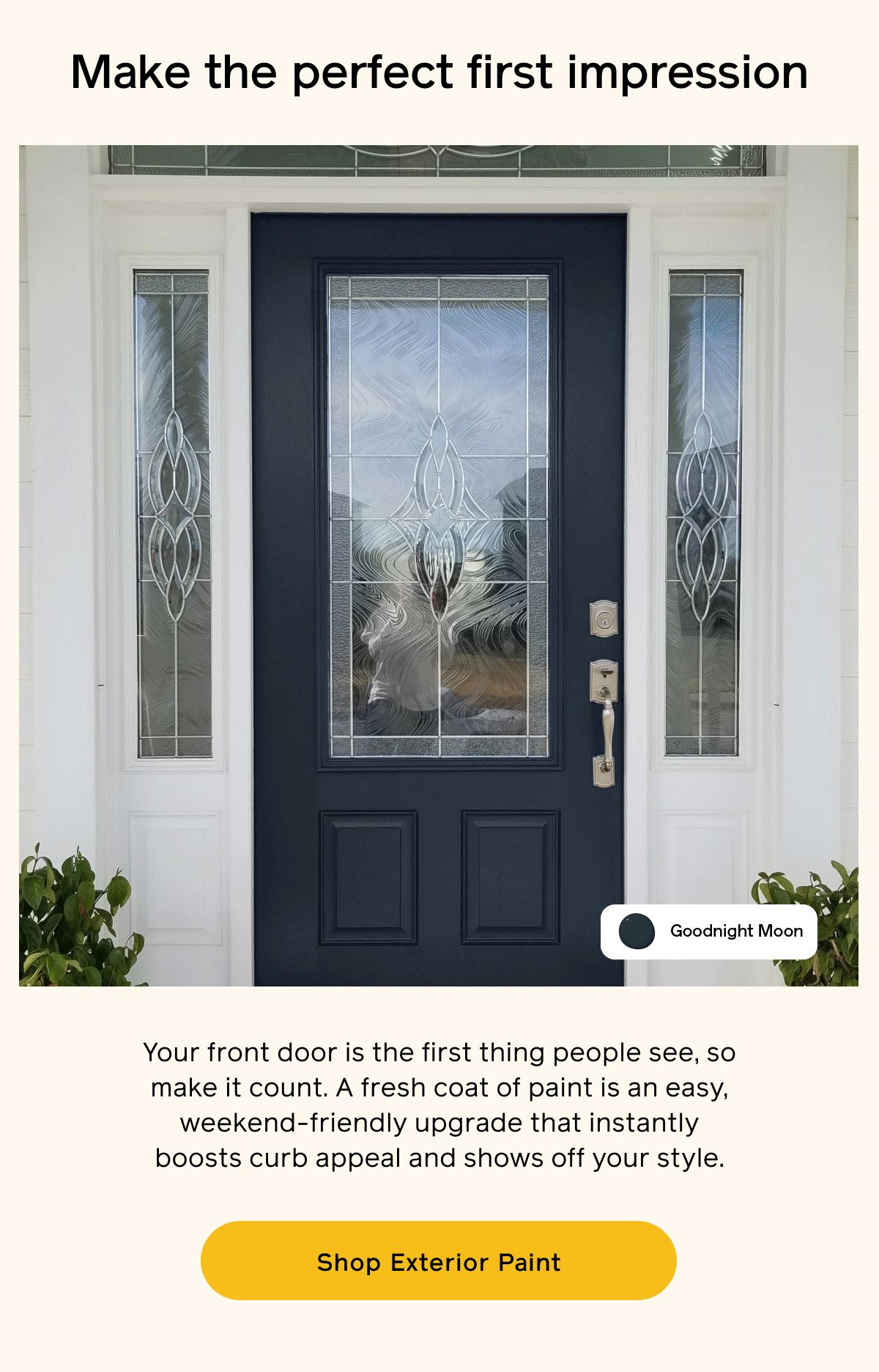 Make the perfect first impression. Your front door is the first thing people see, so make it count. A fresh coat of paint is an easy, weekend-friendly upgrade that instantly boosts curb appeal and shows off your style. Shop Exterior Paint