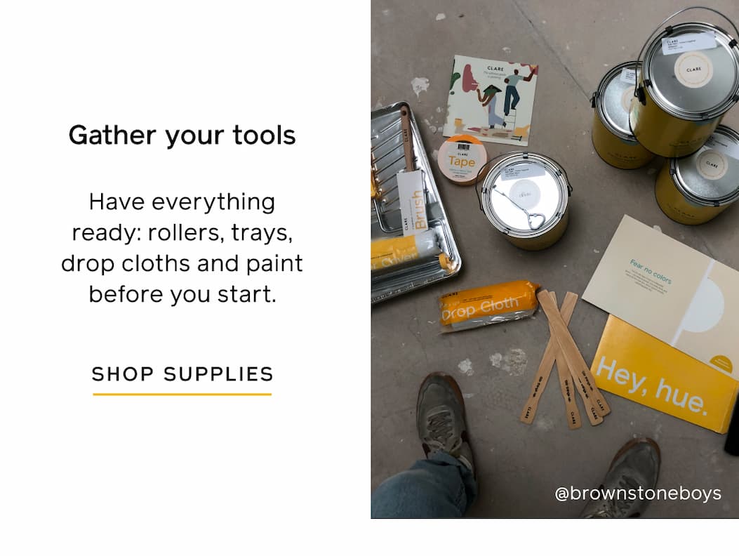 Gather your tools. Have everything ready: rollers, trays, drop clothes and paint before you start. SHOP SUPPLIES Gather your tools. Have everything ready: rollers, trays, drop clothes and paint before you start. SHOP SUPPLIES