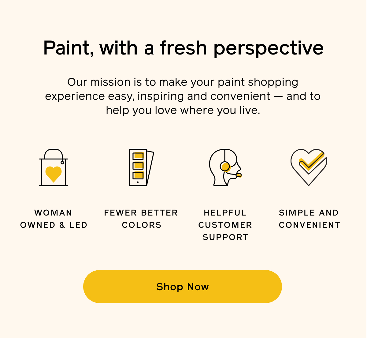 Paint, with a fresh perspective. Our mission is to make your paint shopping experience easy, inspiring and convenient — and to help you love where you live. Woman owed & led. Fewer better colors. Helpful customer support. Simple and convenient. Shop Now