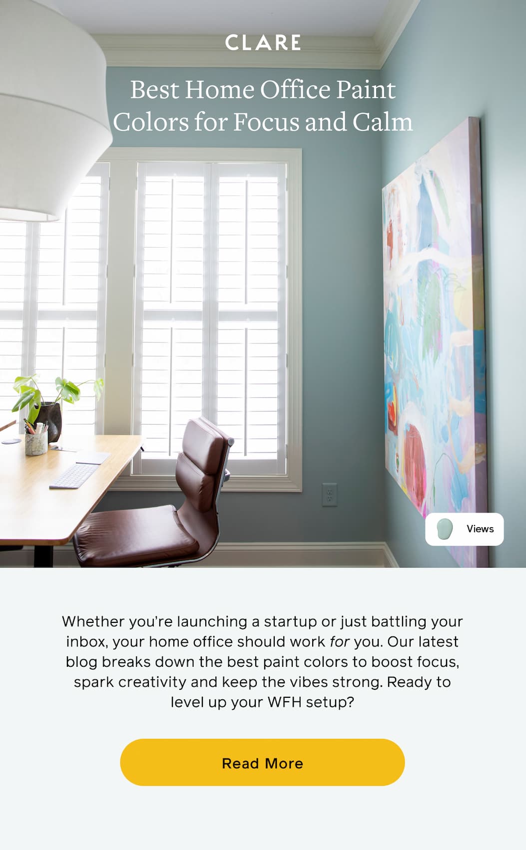Best Home Office Paint Colors for Focus and Calm. Whether you're launching a startup or just battling your inbox, your home office should work for you. Our latest blog breaks down the best paint colors to boost focus, spark creativity and keep the vibes strong. Ready to level up your WFH setup? Read More