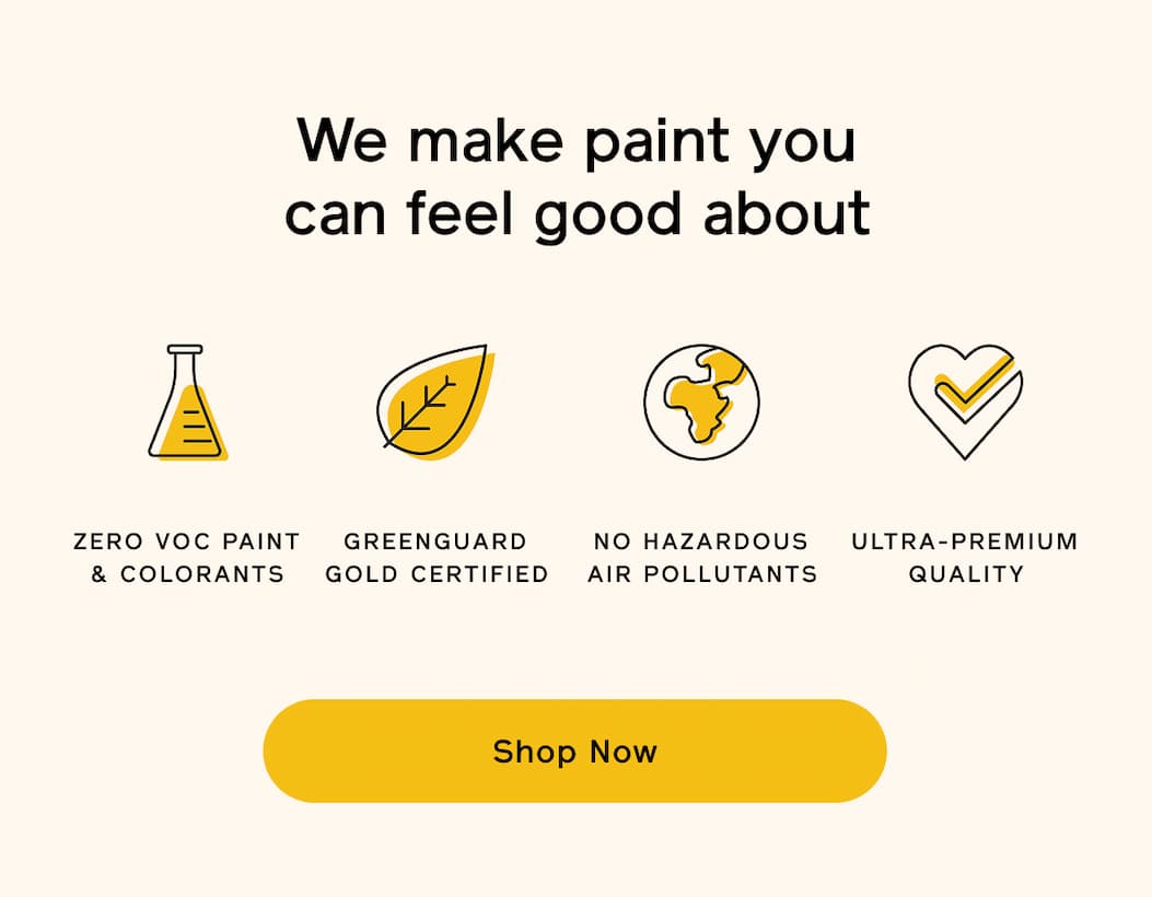 We make paint you can feel good about. ZERO VOC PAINT & COLORANTS. GREENGUARD GOLD CERTIFIED. NO HAZARDOUS AIR POLLUTANTS. ULTRA-PREMIUM QUALITY. Shop Now We make paint you can feel good about. ZERO VOC PAINT & COLORANTS. GREENGUARD GOLD CERTIFIED. NO HAZARDOUS AIR POLLUTANTS. ULTRA-PREMIUM QUALITY. Shop Now