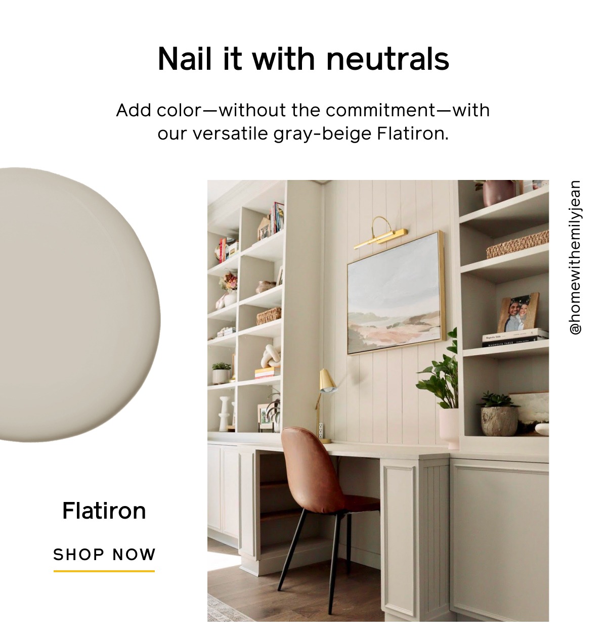 Nail it with neutrals Add color—without the commitment—with our versatile gray-beige Flatiron. Shop Now. Shop All Colors