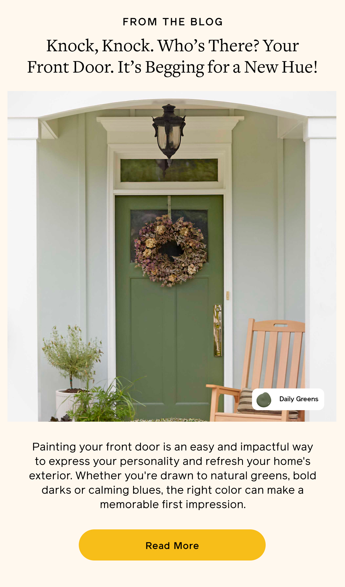 FROM THE BLOG. Knock, Knock. Who's There? Your Front Door. It's Begging for a New Hue! Painting your front door is an easy and impactful way to express your personality and refresh your home's exterior. Whether you're drawn to natural greens, bold darks or calming blues, the right color can make a memorable first impression. Read More